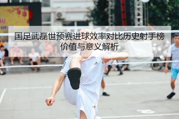 国足武磊世预赛进球效率对比历史射手榜价值与意义解析