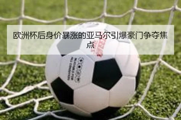 欧洲杯后身价暴涨的亚马尔引爆豪门争夺焦点